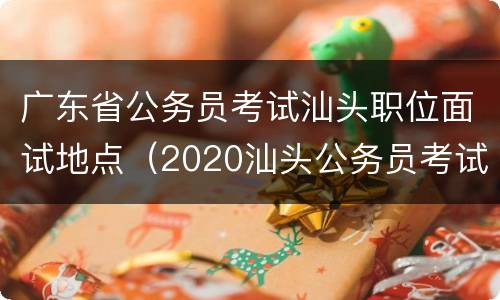 广东省公务员考试汕头职位面试地点（2020汕头公务员考试面试公告）