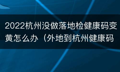 2022杭州没做落地检健康码变黄怎么办（外地到杭州健康码会变色吗）