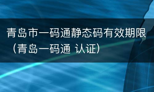 青岛市一码通静态码有效期限（青岛一码通 认证）