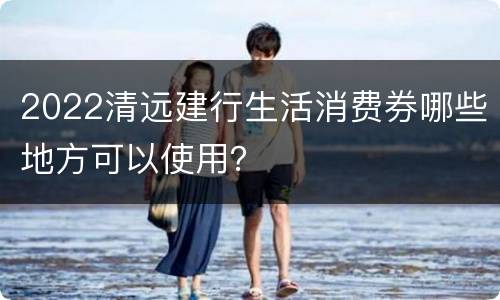 2022清远建行生活消费券哪些地方可以使用？
