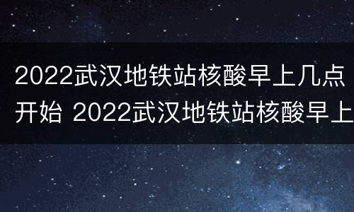 2022武汉地铁站核酸早上几点开始 2022武汉地铁站核酸早上几点开始检测