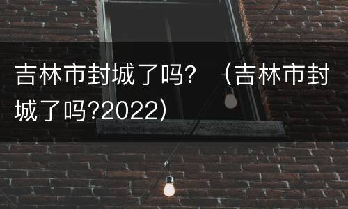 吉林市封城了吗？（吉林市封城了吗?2022）