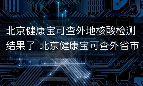北京健康宝可查外地核酸检测结果了 北京健康宝可查外省市核酸检测结果