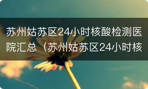 苏州姑苏区24小时核酸检测医院汇总（苏州姑苏区24小时核酸检测点）