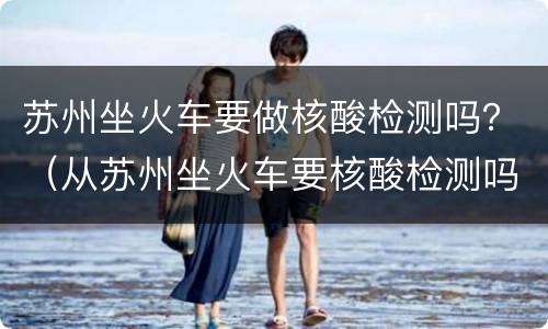 苏州坐火车要做核酸检测吗？（从苏州坐火车要核酸检测吗）