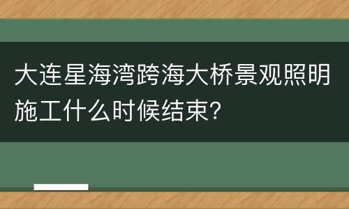大连星海湾跨海大桥景观照明施工什么时候结束？