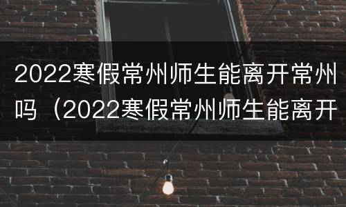 2022寒假常州师生能离开常州吗（2022寒假常州师生能离开常州吗）