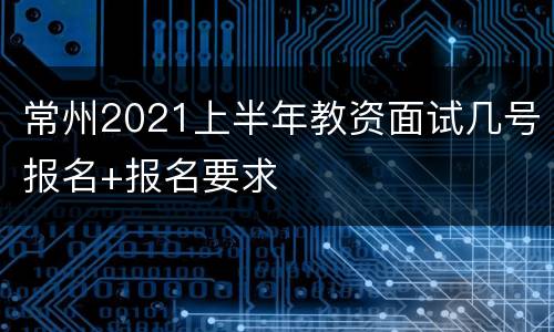 常州2021上半年教资面试几号报名+报名要求