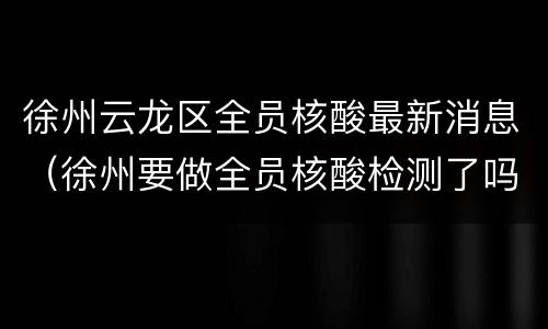 徐州云龙区全员核酸最新消息（徐州要做全员核酸检测了吗）