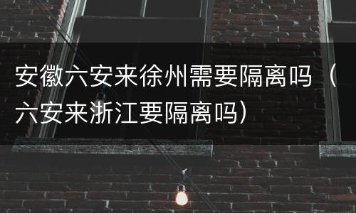 安徽六安来徐州需要隔离吗（六安来浙江要隔离吗）