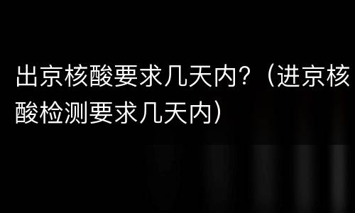 出京核酸要求几天内?（进京核酸检测要求几天内）