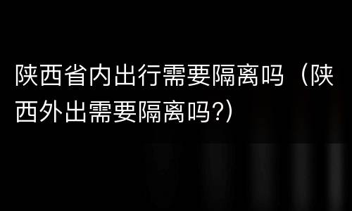 陕西省内出行需要隔离吗（陕西外出需要隔离吗?）