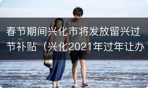 春节期间兴化市将发放留兴过节补贴（兴化2021年过年让办酒席吗）