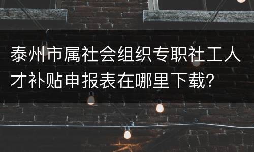 泰州市属社会组织专职社工人才补贴申报表在哪里下载？