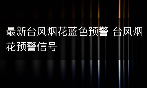 最新台风烟花蓝色预警 台风烟花预警信号