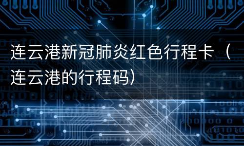 连云港新冠肺炎红色行程卡（连云港的行程码）