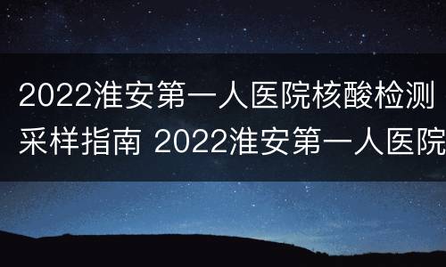 2022淮安第一人医院核酸检测采样指南 2022淮安第一人医院核酸检测采样指南图片