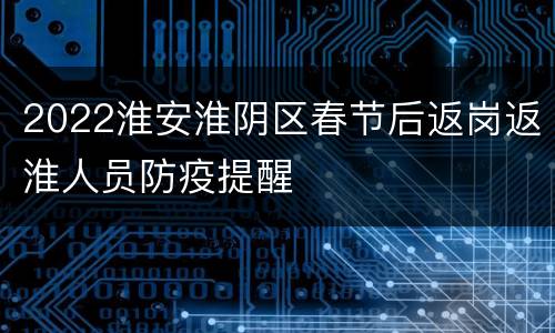 2022淮安淮阴区春节后返岗返淮人员防疫提醒
