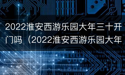 2022淮安西游乐园大年三十开门吗（2022淮安西游乐园大年三十开门吗）
