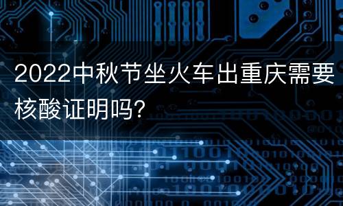 2022中秋节坐火车出重庆需要核酸证明吗？
