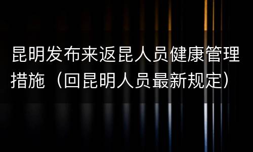 昆明发布来返昆人员健康管理措施（回昆明人员最新规定）