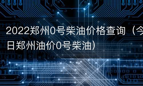 2022郑州0号柴油价格查询（今日郑州油价0号柴油）