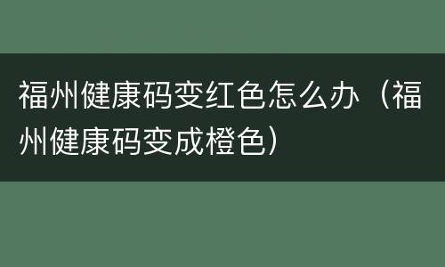福州健康码变红色怎么办（福州健康码变成橙色）