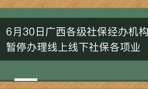 6月30日广西各级社保经办机构暂停办理线上线下社保各项业务