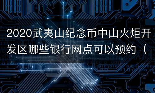 2020武夷山纪念币中山火炬开发区哪些银行网点可以预约（地址+电话）