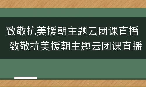 致敬抗美援朝主题云团课直播 致敬抗美援朝主题云团课直播回放