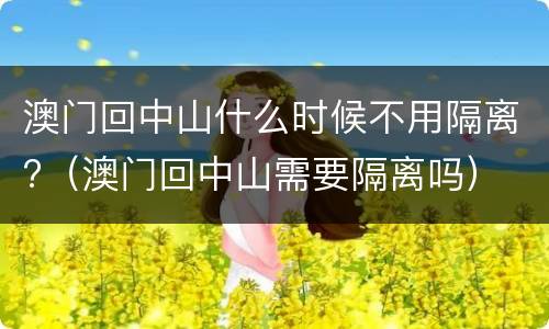 澳门回中山什么时候不用隔离?（澳门回中山需要隔离吗）