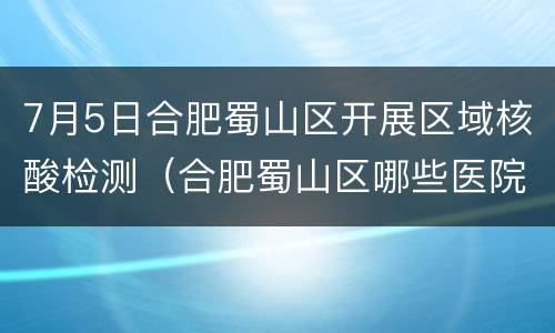 7月5日合肥蜀山区开展区域核酸检测（合肥蜀山区哪些医院可以做核酸检测）