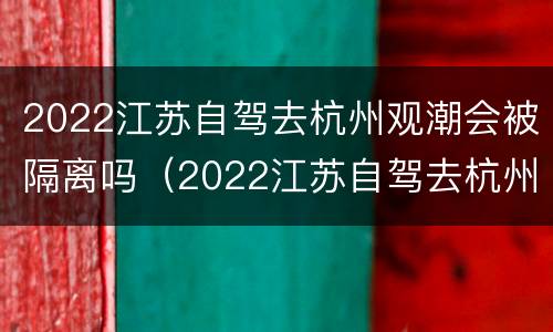 2022江苏自驾去杭州观潮会被隔离吗（2022江苏自驾去杭州观潮会被隔离吗知乎）