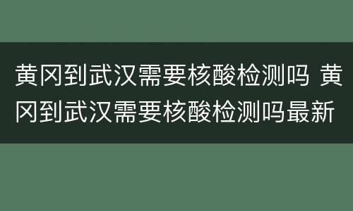 黄冈到武汉需要核酸检测吗 黄冈到武汉需要核酸检测吗最新