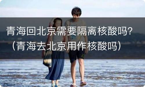 青海回北京需要隔离核酸吗？（青海去北京用作核酸吗）