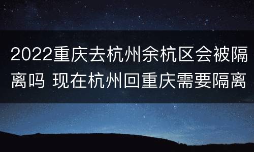 2022重庆去杭州余杭区会被隔离吗 现在杭州回重庆需要隔离吗