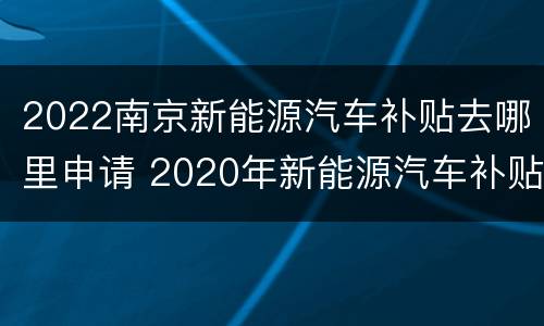 2022南京新能源汽车补贴去哪里申请 2020年新能源汽车补贴在哪里申请