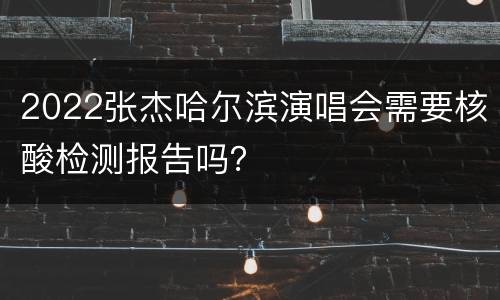 2022张杰哈尔滨演唱会需要核酸检测报告吗？
