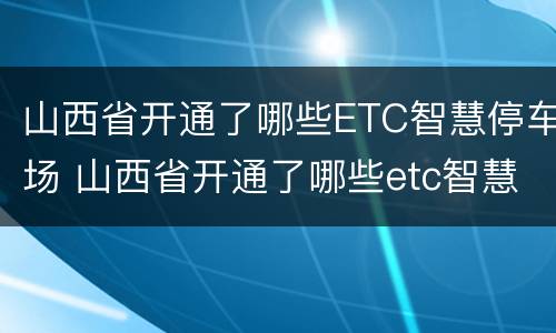 山西省开通了哪些ETC智慧停车场 山西省开通了哪些etc智慧停车场没有