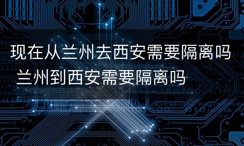 现在从兰州去西安需要隔离吗 兰州到西安需要隔离吗