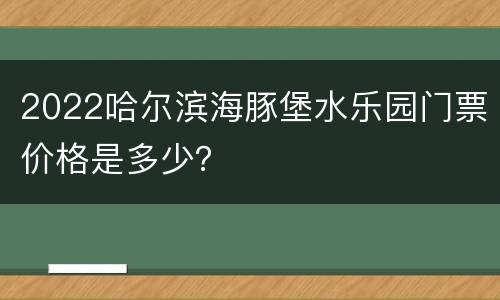 2022哈尔滨海豚堡水乐园门票价格是多少？