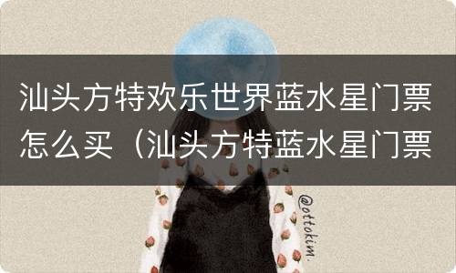 汕头方特欢乐世界蓝水星门票怎么买（汕头方特蓝水星门票包括哪些项目）