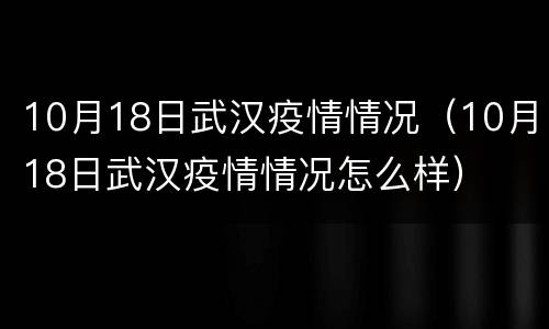 10月18日武汉疫情情况（10月18日武汉疫情情况怎么样）