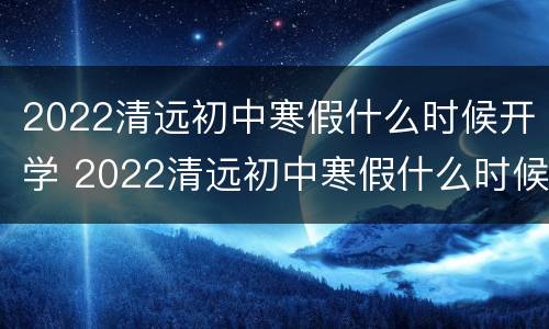 2022清远初中寒假什么时候开学 2022清远初中寒假什么时候开学呢