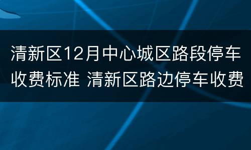 清新区12月中心城区路段停车收费标准 清新区路边停车收费何时实施