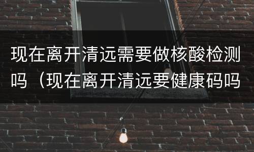 现在离开清远需要做核酸检测吗（现在离开清远要健康码吗）