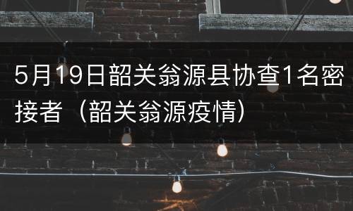 5月19日韶关翁源县协查1名密接者（韶关翁源疫情）