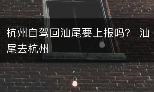 杭州自驾回汕尾要上报吗？ 汕尾去杭州
