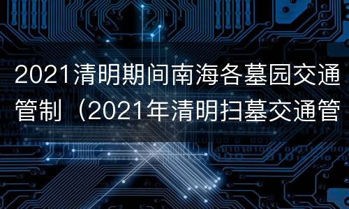 2021清明期间南海各墓园交通管制（2021年清明扫墓交通管制）
