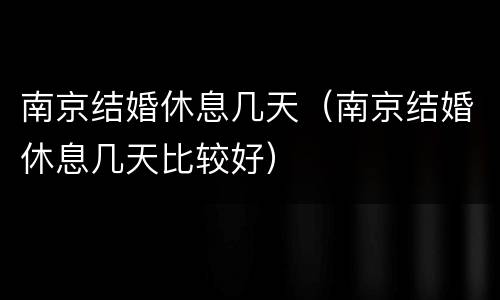 南京结婚休息几天（南京结婚休息几天比较好）